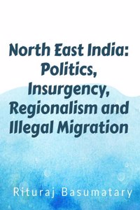 North East India: Politics, Insurgency, Regionalism and Illegal Immigration : North East India: Politics, Insurgency, Regionalism and Illegal Immigration