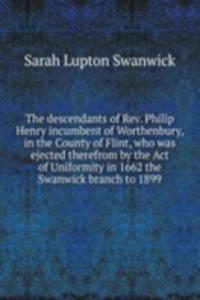 descendants of Rev. Philip Henry incumbent of Worthenbury, in the County of Flint, who was ejected therefrom by the Act of Uniformity in 1662 the Swanwick branch to 1899