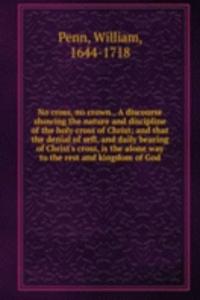 No cross, no crown., A discourse showing the nature and discipline of the holy cross of Christ; and that the denial of sefl, and daily bearing of Christ's cross, is the alone way to the rest and kingdom of God.