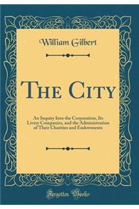 The City: An Inquiry Into the Corporation, Its Livery Companies, and the Administration of Their Charities and Endowments (Classic Reprint)