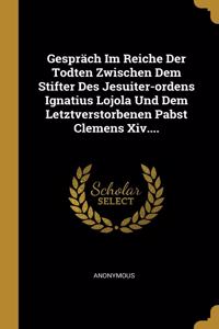 Gespräch Im Reiche Der Todten Zwischen Dem Stifter Des Jesuiter-ordens Ignatius Lojola Und Dem Letztverstorbenen Pabst Clemens Xiv....