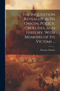 Inquisition Revealed in Its Origin, Policy, Cruelties, and History, With Memoirs of Its Victims ...