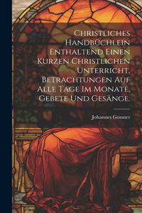 Christliches Handbüchlein enthaltend einen kurzen christlichen Unterricht, Betrachtungen auf alle Tage im Monate, Gebete und Gesänge.