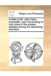 A letter to Mr. John Clark, bookseller; upon his printing on both sides in the present debates among the Dissenting ministers.