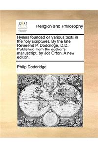 Hymns Founded on Various Texts in the Holy Scriptures. by the Late Reverend P. Doddridge, D.D. Published from the Author's Manuscript, by Job Orton. a New Edition.