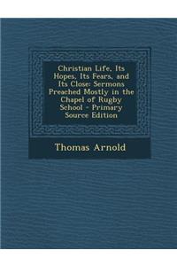 Christian Life, Its Hopes, Its Fears, and Its Close: Sermons Preached Mostly in the Chapel of Rugby School