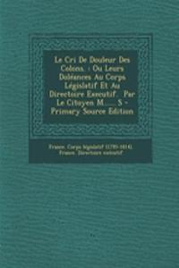 Le Cri de Douleur Des Colons.: Ou Leurs Doleances Au Corps Legislatif Et Au Directoire Executif. Par Le Citoyen M...... S - Primary Source Edition