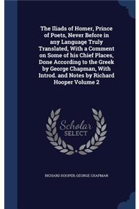 The Iliads of Homer, Prince of Poets, Never Before in Any Language Truly Translated, with a Comment on Some of His Chief Places, Done According to the Greek by George Chapman, with Introd. and Notes by Richard Hooper Volume 2