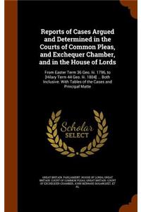 Reports of Cases Argued and Determined in the Courts of Common Pleas, and Exchequer Chamber, and in the House of Lords: From Easter Term 36 Geo. III. 1796, to [Hilary Term 44 Geo. III. 1804] ... Both Inclusive. with Tables of the Cases and Principal Matte