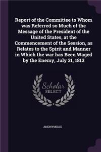 Report of the Committee to Whom was Referred so Much of the Message of the President of the United States, at the Commencement of the Session, as Relates to the Spirit and Manner in Which the war has Been Waged by the Enemy, July 31, 1813