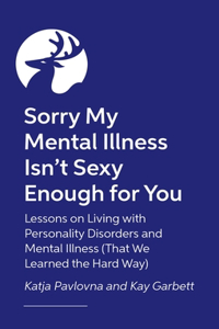 Sorry My Mental Illness Isn't Sexy Enough for You: Lessons on Living with Personality Disorders and Mental Illness (That We Learned the Hard Way)