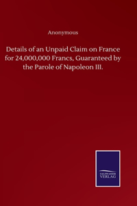 Details of an Unpaid Claim on France for 24,000,000 Francs, Guaranteed by the Parole of Napoleon III.