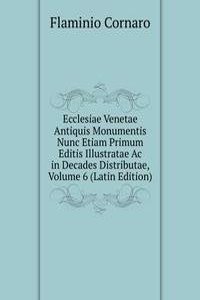 Ecclesiae Venetae Antiquis Monumentis Nunc Etiam Primum Editis Illustratae Ac in Decades Distributae, Volume 6 (Latin Edition)
