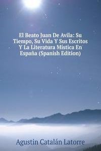 El Beato Juan De Avila: Su Tiempo, Su Vida Y Sus Escritos Y La Literatura Mistica En Espana (Spanish Edition)