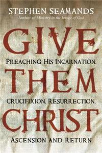 Give Them Christ: Preaching His Incarnation, Crucifixion, Resurrection, Ascension and Return