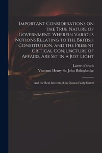 Important Considerations on the True Nature of Government. Wherein Various Notions Relating to the British Constitution, and the Present Critical Conjuncture of Affairs, Are Set in a Just Light; and the Real Interests of the Nation Fairly Stated