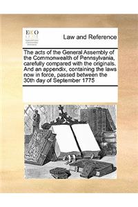The acts of the General Assembly of the Commonwealth of Pennsylvania, carefully compared with the originals. And an appendix, containing the laws now in force, passed between the 30th day of September 1775