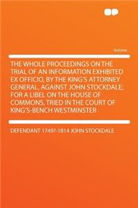 The Whole Proceedings on the Trial of an Information Exhibited Ex Officio, by the King's Attorney General, Against John Stockdale; For a Libel on the House of Commons, Tried in the Court of King's-Bench Westminster