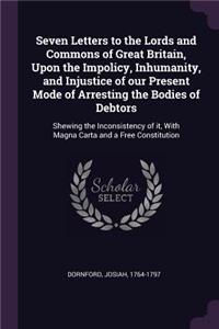 Seven Letters to the Lords and Commons of Great Britain, Upon the Impolicy, Inhumanity, and Injustice of our Present Mode of Arresting the Bodies of Debtors