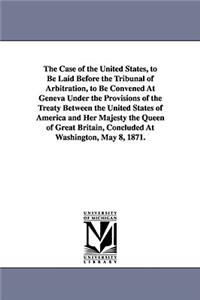 The Case of the United States, to Be Laid Before the Tribunal of Arbitration, to Be Convened at Geneva Under the Provisions of the Treaty Between the