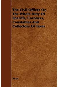 The Civil Officer Or, The Whole Duty Of Sheriffs, Coroners, Constables And Collectors Of Taxes