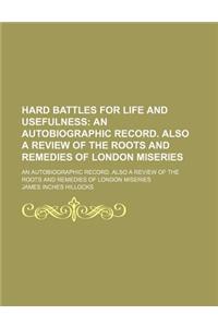 Hard Battles for Life and Usefulness; An Autobiographic Record. Also a Review of the Roots and Remedies of London Miseries. an Autobiographic Record.