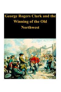 George Rogers Clark and the Winning of the Old Northwest