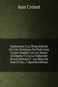 Suplemento A La Ultima Edicion Del Ano Christiano Del Padre Juan Croiset Anadido Con Los Santos De Espana Y Con La Traduccion De Las Epistolas Y . Las Misas De Todo El Ano, 1 (Spanish Edition)