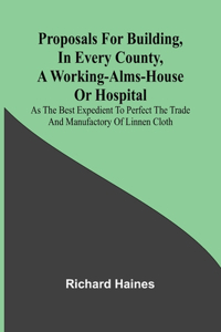Proposals for Building, in Every County, a Working-Alms-House or Hospital; As the Best Expedient to Perfect the Trade and Manufactory of Linnen Cloth