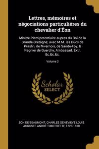 Lettres, mémoires et négociations particuliéres du chevalier d'Éon: Misitre Plemipotentiaire aupres du Roi de la Grande-Bretagne; avec M.M. les Ducs de Praslin, de Nivernois, de Sainte-Foy, & Regnier de Guerchy, Amba