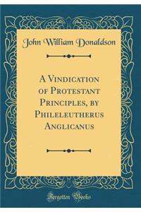 A Vindication of Protestant Principles, by Phileleutherus Anglicanus (Classic Reprint)