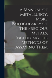 Manual of Metallurgy, More Particularly of the Precious Metals, Including the Methods of Assaying Them