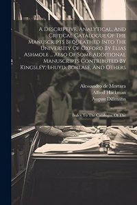 A Descriptive, Analytical, And Critical Catalogue Of The Manuscripts Bequeathed Into The University Of Oxford By Elias Ashmole ... Also Of Some Additional Manuscripts Contributed By Kingsley, Lhuyd, Borlase, And Others