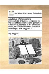 A Syllabus, of Chemical and Philosophical Enquiries, Composed for the Use of the Noblemen and Gentlemen Who Have Subscribed to the Proposals Made, for the Advancement of Natural Knowledge, by B. Higgins, M.D.