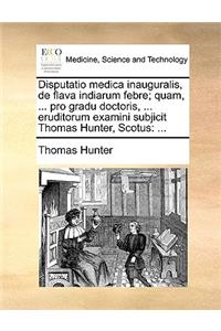 Disputatio Medica Inauguralis, de Flava Indiarum Febre; Quam, ... Pro Gradu Doctoris, ... Eruditorum Examini Subjicit Thomas Hunter, Scotus
