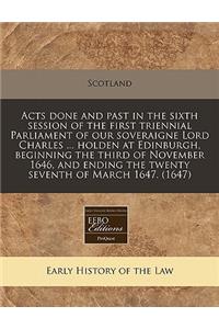 Acts Done and Past in the Sixth Session of the First Triennial Parliament of Our Soveraigne Lord Charles ... Holden at Edinburgh, Beginning the Third of November 1646, and Ending the Twenty Seventh of March 1647. (1647)