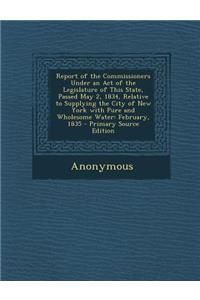 Report of the Commissioners Under an Act of the Legislature of This State, Passed May 2, 1834, Relative to Supplying the City of New York with Pure an
