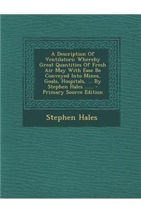 A Description of Ventilators: Whereby Great Quantities of Fresh Air May with Ease Be Conveyed Into Mines, Goals, Hospitals, ... by Stephen Hales ......: Whereby Great Quantities of Fresh Air May with Ease Be Conveyed Into Mines, Goals, Hospitals, ... by Stephen Hales ......