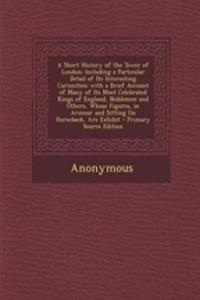 A Short History of the Tower of London: Including a Particular Detail of Its Interesting Curiosities; With a Brief Account of Many of Its Most Celebrated Kings of England, Noblemen and Others, Whose Figures, in Armour and Sitting on Horseback, Are