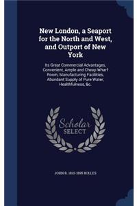 New London, a Seaport for the North and West, and Outport of New York: Its Great Commercial Advantages, Convenient, Ample and Cheap Wharf Room, Manufacturing Facilities, Abundant Supply of Pure Water, Healthfulness, &c.