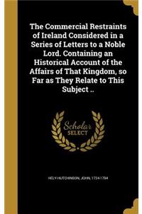 The Commercial Restraints of Ireland Considered in a Series of Letters to a Noble Lord. Containing an Historical Account of the Affairs of That Kingdom, So Far as They Relate to This Subject ..