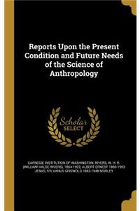 Reports Upon the Present Condition and Future Needs of the Science of Anthropology