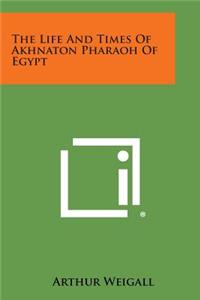 The Life and Times of Akhnaton Pharaoh of Egypt