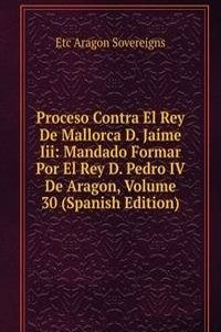 Proceso Contra El Rey De Mallorca D. Jaime Iii: Mandado Formar Por El Rey D. Pedro IV De Aragon, Volume 30 (Spanish Edition)