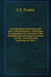 Correspondence Relating to the Inter-Colonial Railway: Laid Before the Legislature by Command of His Excellency the Lieutenant Governor : (In His . Laid Before the Legislature in 1863).