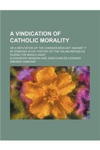 A Vindication of Catholic Morality; Or a Refutation of the Charges Brought Against It by Sismondi in His History of the Italian Republics During Th