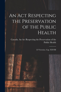 An Act Respecting the Preservation of the Public Health [microform]