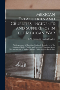 Mexican Treacheries and Cruelties. Incidents and Sufferings in the Mexican war; With Accounts of Hardships Endured; Treacheries of the Mexicans; Battles Fought, and Success of American Arms; Also, an Account of Valiant Soldiers Fallen, and the Part