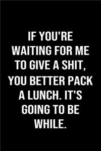 If You're Waiting For Me To Give A Shit You Better Pack A Lunch It's Going To Be While