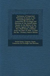 Testimony of Important Witnesses as Given in the Proceedings Before the Committee on Privileges and Elections of the United States Senate: In the Matter of the Protest Against the Right of Hon. Reed Smoot, a Senator from the State of Utah, to Hold